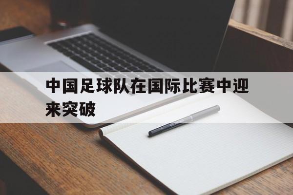 开云体育下载-中国足球队在国际比赛中迎来突破